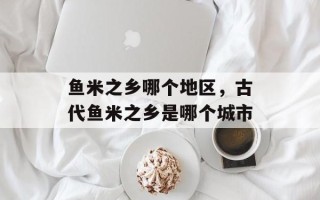 鱼米之乡哪个地区，古代鱼米之乡是哪个城市