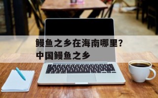 鳗鱼之乡在海南哪里？中国鳗鱼之乡
