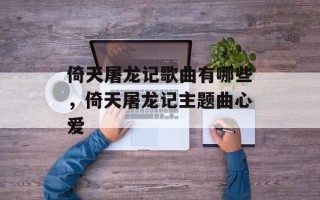 倚天屠龙记歌曲有哪些，倚天屠龙记主题曲心爱