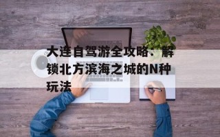 大连自驾游全攻略：解锁北方滨海之城的N种玩法