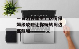 一日游去哪里？这份保姆级攻略让你玩转周边宝藏地