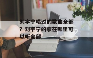 刘宇宁唱过的歌曲全部？刘宇宁的歌在哪里可以听全部