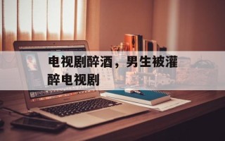 电视剧醉酒，男生被灌醉电视剧