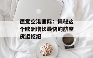 德意空港国际：揭秘这个欧洲增长最快的航空货运枢纽