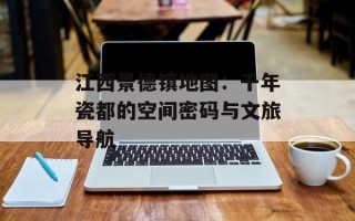 江西景德镇地图：千年瓷都的空间密码与文旅导航