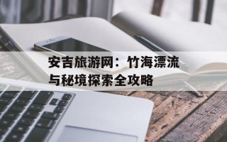安吉旅游网：竹海漂流与秘境探索全攻略