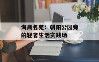 海晟名苑：朝阳公园旁的轻奢生活实践场