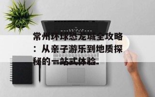 常州环球恐龙城全攻略：从亲子游乐到地质探秘的一站式体验