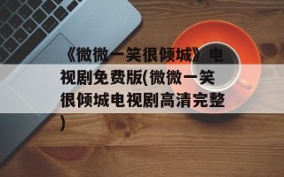 《微微一笑很倾城》电视剧免费版(微微一笑很倾城电视剧高清完整)
