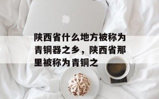 陕西省什么地方被称为青铜器之乡，陕西省那里被称为青铜之