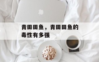 青田田鱼，青田田鱼的毒性有多强