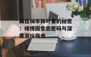 藏在城市肺叶里的秘密：绿博园生态密码与深度游玩指南