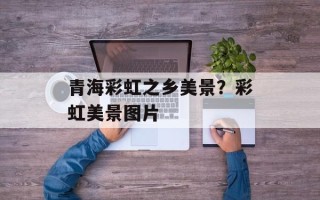 青海彩虹之乡美景？彩虹美景图片