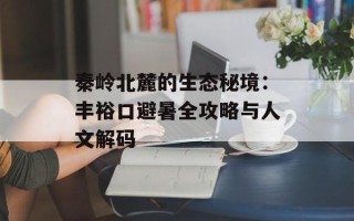 秦岭北麓的生态秘境：丰裕口避暑全攻略与人文解码