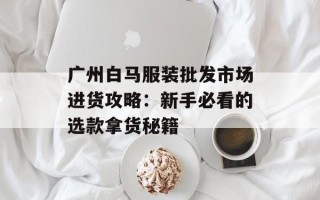 广州白马服装批发市场进货攻略：新手必看的选款拿货秘籍