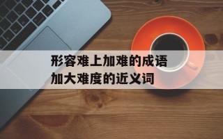 形容难上加难的成语 加大难度的近义词