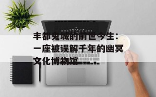 丰都鬼城的前世今生：一座被误解千年的幽冥文化博物馆