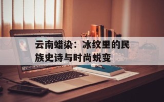 云南蜡染：冰纹里的民族史诗与时尚蜕变