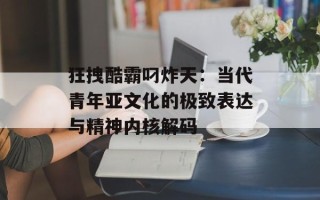 狂拽酷霸叼炸天：当代青年亚文化的极致表达与精神内核解码