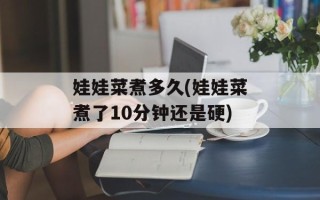 娃娃菜煮多久(娃娃菜煮了10分钟还是硬)