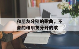 和朋友分别的歌曲，不舍的和朋友分开的歌
