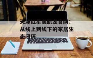 天津红星美凯龙官网：从线上到线下的家居生态闭环