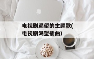 电视剧渴望的主题歌(电视剧渴望插曲)