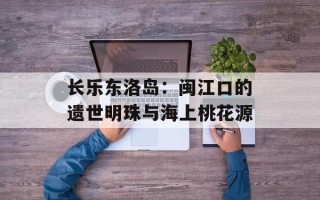 长乐东洛岛：闽江口的遗世明珠与海上桃花源