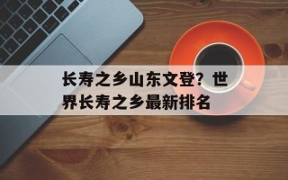 长寿之乡山东文登？世界长寿之乡最新排名