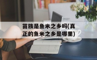 苗族是鱼米之乡吗(真正的鱼米之乡是哪里)