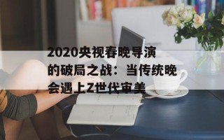 2020央视春晚导演的破局之战：当传统晚会遇上Z世代审美