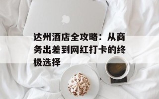 达州酒店全攻略：从商务出差到网红打卡的终极选择
