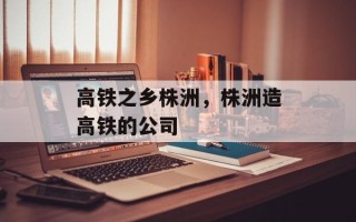 高铁之乡株洲，株洲造高铁的公司