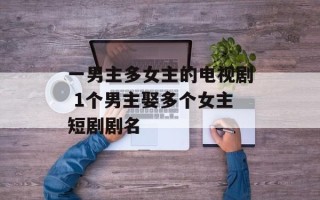 一男主多女主的电视剧 1个男主娶多个女主短剧剧名