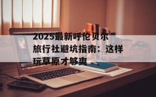 2025最新呼伦贝尔旅行社避坑指南：这样玩草原才够爽