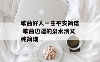 歌曲好人一生平安简谱 歌曲边疆的泉水清又纯简谱