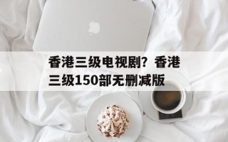 香港三级电视剧？香港三级150部无删减版