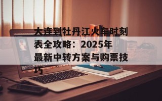大连到牡丹江火车时刻表全攻略：2025年最新中转方案与购票技巧