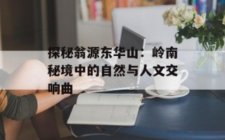 探秘翁源东华山：岭南秘境中的自然与人文交响曲