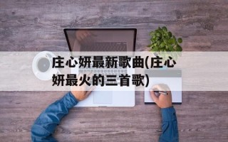 庄心妍最新歌曲(庄心妍最火的三首歌)