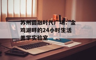 苏州圆融时代广场：金鸡湖畔的24小时生活美学实验室