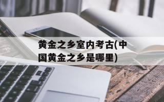 黄金之乡室内考古(中国黄金之乡是哪里)