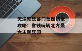 天津欢乐谷门票团购全攻略：省钱玩转北方最大主题乐园