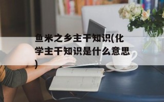 鱼米之乡主干知识(化学主干知识是什么意思)