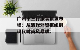 广州十三行服装批发市场：从清代外贸枢纽到现代时尚风暴眼
