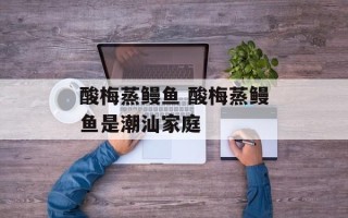 酸梅蒸鳗鱼 酸梅蒸鳗鱼是潮汕家庭