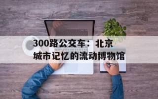 300路公交车：北京城市记忆的流动博物馆