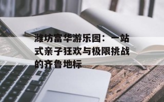 潍坊富华游乐园：一站式亲子狂欢与极限挑战的齐鲁地标