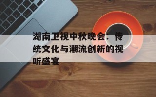 湖南卫视中秋晚会：传统文化与潮流创新的视听盛宴