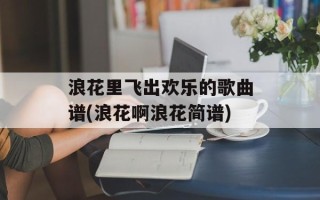 浪花里飞出欢乐的歌曲谱(浪花啊浪花简谱)